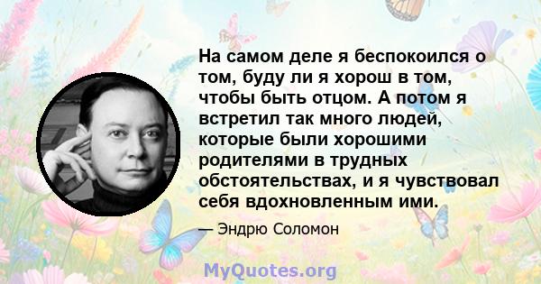 На самом деле я беспокоился о том, буду ли я хорош в том, чтобы быть отцом. А потом я встретил так много людей, которые были хорошими родителями в трудных обстоятельствах, и я чувствовал себя вдохновленным ими.