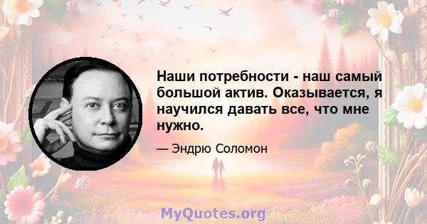 Наши потребности - наш самый большой актив. Оказывается, я научился давать все, что мне нужно.