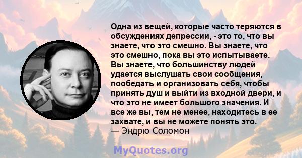 Одна из вещей, которые часто теряются в обсуждениях депрессии, - это то, что вы знаете, что это смешно. Вы знаете, что это смешно, пока вы это испытываете. Вы знаете, что большинству людей удается выслушать свои