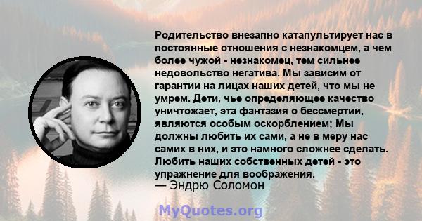 Родительство внезапно катапультирует нас в постоянные отношения с незнакомцем, а чем более чужой - незнакомец, тем сильнее недовольство негатива. Мы зависим от гарантии на лицах наших детей, что мы не умрем. Дети, чье