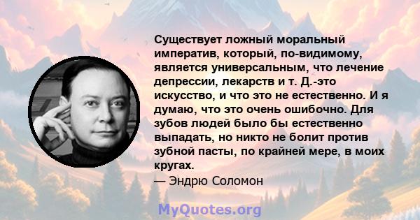 Существует ложный моральный императив, который, по-видимому, является универсальным, что лечение депрессии, лекарств и т. Д.-это искусство, и что это не естественно. И я думаю, что это очень ошибочно. Для зубов людей