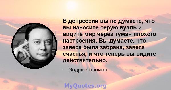 В депрессии вы не думаете, что вы наносите серую вуаль и видите мир через туман плохого настроения. Вы думаете, что завеса была забрана, завеса счастья, и что теперь вы видите действительно.