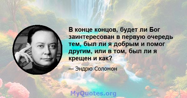 В конце концов, будет ли Бог заинтересован в первую очередь тем, был ли я добрым и помог другим, или в том, был ли я крещен и как?