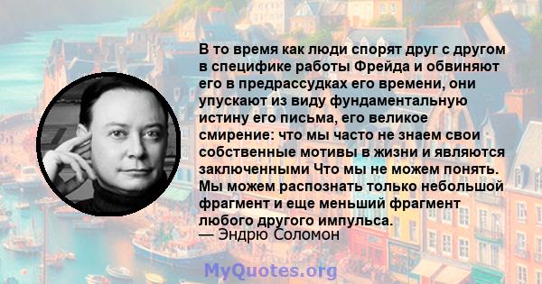 В то время как люди спорят друг с другом в специфике работы Фрейда и обвиняют его в предрассудках его времени, они упускают из виду фундаментальную истину его письма, его великое смирение: что мы часто не знаем свои