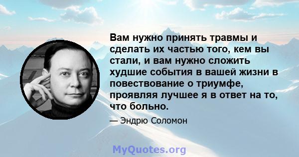 Вам нужно принять травмы и сделать их частью того, кем вы стали, и вам нужно сложить худшие события в вашей жизни в повествование о триумфе, проявляя лучшее я в ответ на то, что больно.