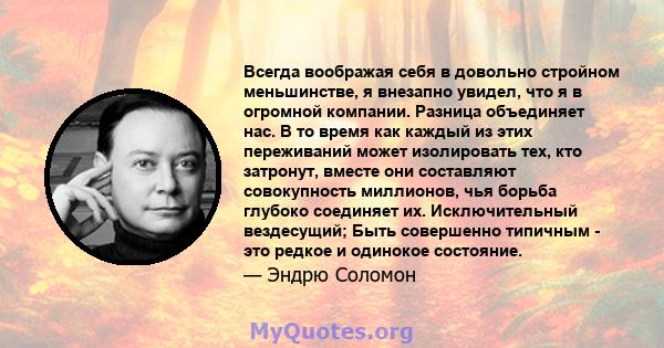 Всегда воображая себя в довольно стройном меньшинстве, я внезапно увидел, что я в огромной компании. Разница объединяет нас. В то время как каждый из этих переживаний может изолировать тех, кто затронут, вместе они