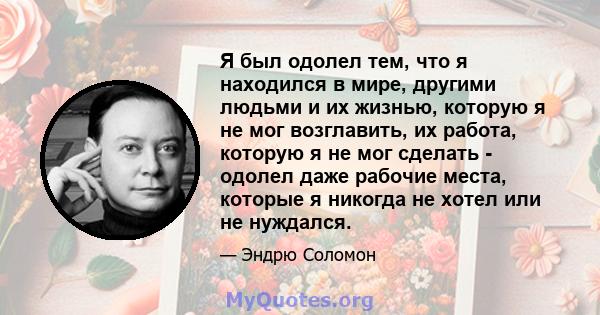 Я был одолел тем, что я находился в мире, другими людьми и их жизнью, которую я не мог возглавить, их работа, которую я не мог сделать - одолел даже рабочие места, которые я никогда не хотел или не нуждался.