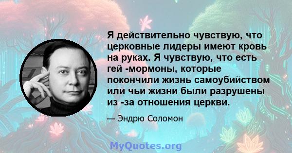 Я действительно чувствую, что церковные лидеры имеют кровь на руках. Я чувствую, что есть гей -мормоны, которые покончили жизнь самоубийством или чьи жизни были разрушены из -за отношения церкви.