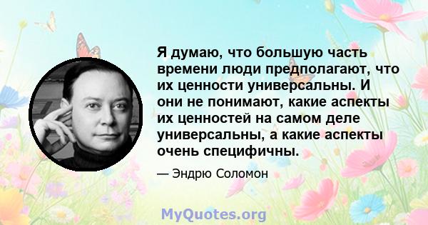 Я думаю, что большую часть времени люди предполагают, что их ценности универсальны. И они не понимают, какие аспекты их ценностей на самом деле универсальны, а какие аспекты очень специфичны.