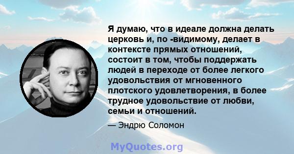 Я думаю, что в идеале должна делать церковь и, по -видимому, делает в контексте прямых отношений, состоит в том, чтобы поддержать людей в переходе от более легкого удовольствия от мгновенного плотского удовлетворения, в 