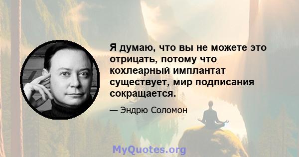 Я думаю, что вы не можете это отрицать, потому что кохлеарный имплантат существует, мир подписания сокращается.