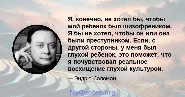 Я, конечно, не хотел бы, чтобы мой ребенок был шизофреником. Я бы не хотел, чтобы он или она были преступником. Если, с другой стороны, у меня был глухой ребенок, это поможет, что я почувствовал реальное восхищение