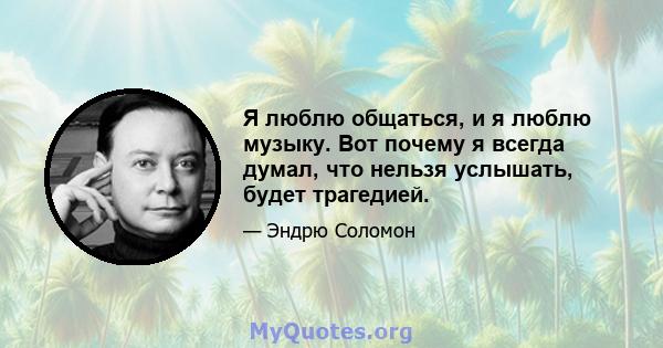 Я люблю общаться, и я люблю музыку. Вот почему я всегда думал, что нельзя услышать, будет трагедией.