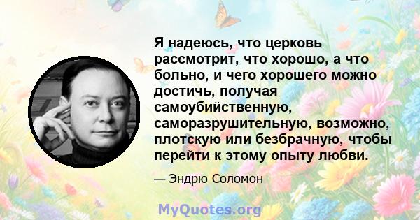 Я надеюсь, что церковь рассмотрит, что хорошо, а что больно, и чего хорошего можно достичь, получая самоубийственную, саморазрушительную, возможно, плотскую или безбрачную, чтобы перейти к этому опыту любви.