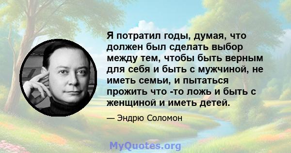 Я потратил годы, думая, что должен был сделать выбор между тем, чтобы быть верным для себя и быть с мужчиной, не иметь семьи, и пытаться прожить что -то ложь и быть с женщиной и иметь детей.