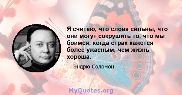 Я считаю, что слова сильны, что они могут сокрушить то, что мы боимся, когда страх кажется более ужасным, чем жизнь хороша.