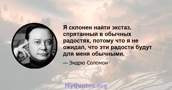 Я склонен найти экстаз, спрятанный в обычных радостях, потому что я не ожидал, что эти радости будут для меня обычными.