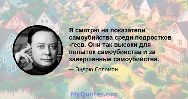 Я смотрю на показатели самоубийства среди подростков -геев. Они так высоки для попыток самоубийства и за завершенные самоубийства.