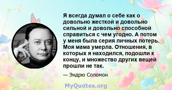 Я всегда думал о себе как о довольно жесткой и довольно сильной и довольно способной справиться с чем угодно. А потом у меня была серия личных потерь. Моя мама умерла. Отношения, в которых я находился, подошли к концу,