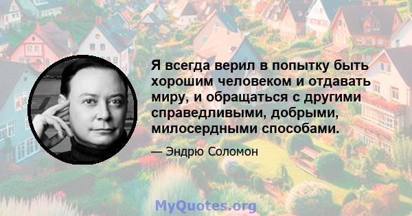 Я всегда верил в попытку быть хорошим человеком и отдавать миру, и обращаться с другими справедливыми, добрыми, милосердными способами.