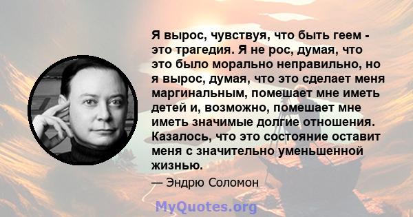 Я вырос, чувствуя, что быть геем - это трагедия. Я не рос, думая, что это было морально неправильно, но я вырос, думая, что это сделает меня маргинальным, помешает мне иметь детей и, возможно, помешает мне иметь