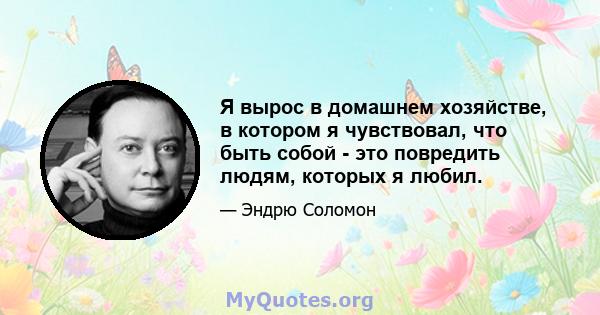 Я вырос в домашнем хозяйстве, в котором я чувствовал, что быть собой - это повредить людям, которых я любил.