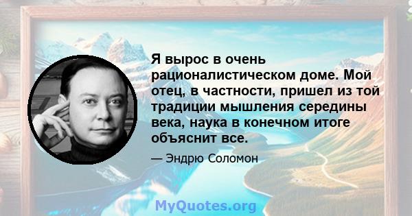 Я вырос в очень рационалистическом доме. Мой отец, в частности, пришел из той традиции мышления середины века, наука в конечном итоге объяснит все.