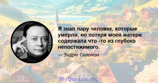 Я знал пару человек, которые умерли, но потеря моей матери содержала что -то из глубоко непостижимого.