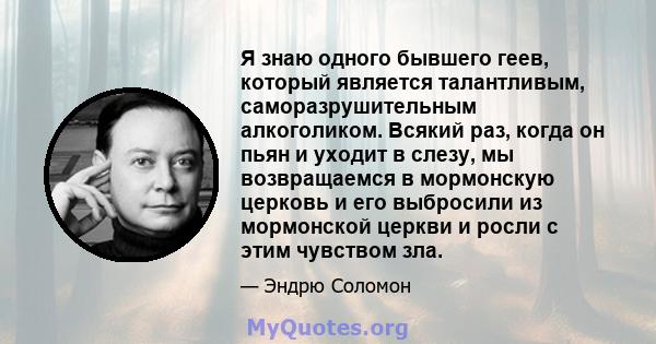 Я знаю одного бывшего геев, который является талантливым, саморазрушительным алкоголиком. Всякий раз, когда он пьян и уходит в слезу, мы возвращаемся в мормонскую церковь и его выбросили из мормонской церкви и росли с