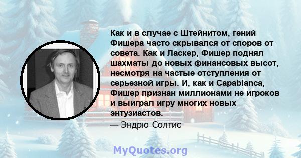 Как и в случае с Штейнитом, гений Фишера часто скрывался от споров от совета. Как и Ласкер, Фишер поднял шахматы до новых финансовых высот, несмотря на частые отступления от серьезной игры. И, как и Capablanca, Фишер