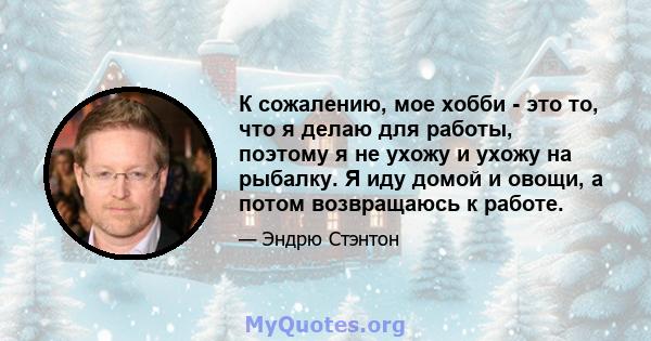 К сожалению, мое хобби - это то, что я делаю для работы, поэтому я не ухожу и ухожу на рыбалку. Я иду домой и овощи, а потом возвращаюсь к работе.