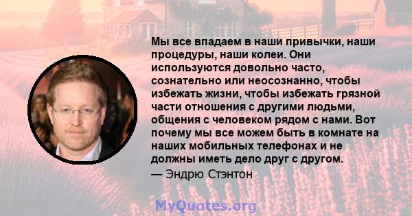 Мы все впадаем в наши привычки, наши процедуры, наши колеи. Они используются довольно часто, сознательно или неосознанно, чтобы избежать жизни, чтобы избежать грязной части отношения с другими людьми, общения с