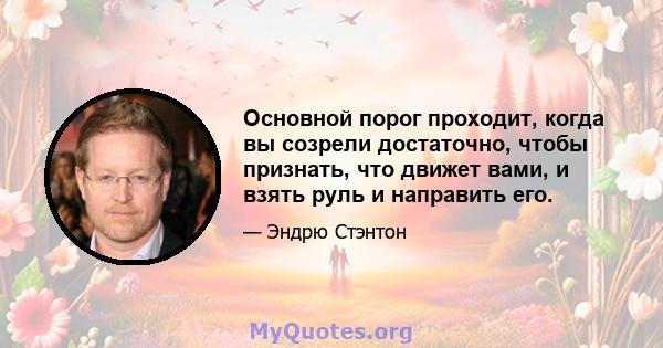 Основной порог проходит, когда вы созрели достаточно, чтобы признать, что движет вами, и взять руль и направить его.