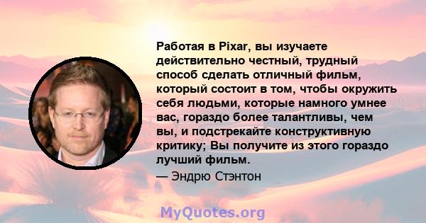 Работая в Pixar, вы изучаете действительно честный, трудный способ сделать отличный фильм, который состоит в том, чтобы окружить себя людьми, которые намного умнее вас, гораздо более талантливы, чем вы, и подстрекайте