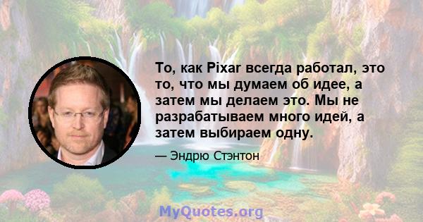 То, как Pixar всегда работал, это то, что мы думаем об идее, а затем мы делаем это. Мы не разрабатываем много идей, а затем выбираем одну.