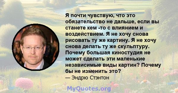 Я почти чувствую, что это обязательство не дальше, если вы станете кем -то с влиянием и воздействием. Я не хочу снова рисовать ту же картину. Я не хочу снова делать ту же скульптуру. Почему большая киностудия не может