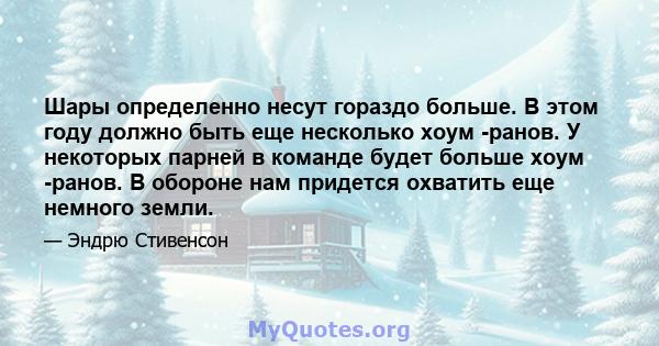 Шары определенно несут гораздо больше. В этом году должно быть еще несколько хоум -ранов. У некоторых парней в команде будет больше хоум -ранов. В обороне нам придется охватить еще немного земли.