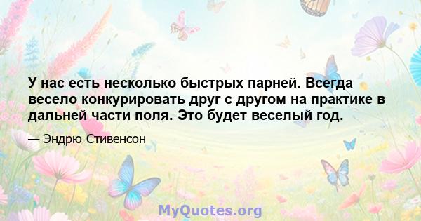 У нас есть несколько быстрых парней. Всегда весело конкурировать друг с другом на практике в дальней части поля. Это будет веселый год.