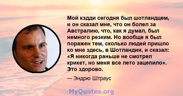 Мой кэдди сегодня был шотландцем, и он сказал мне, что он болел за Австралию, что, как я думал, был немного резким. Но вообще я был поражен тем, сколько людей пришло ко мне здесь, в Шотландии, и сказал: «Я никогда