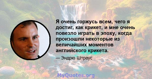 Я очень горжусь всем, чего я достиг, как крикет, и мне очень повезло играть в эпоху, когда произошли некоторые из величайших моментов английского крикета.