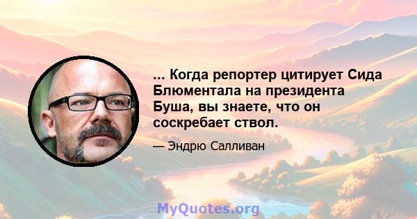 ... Когда репортер цитирует Сида Блюментала на президента Буша, вы знаете, что он соскребает ствол.