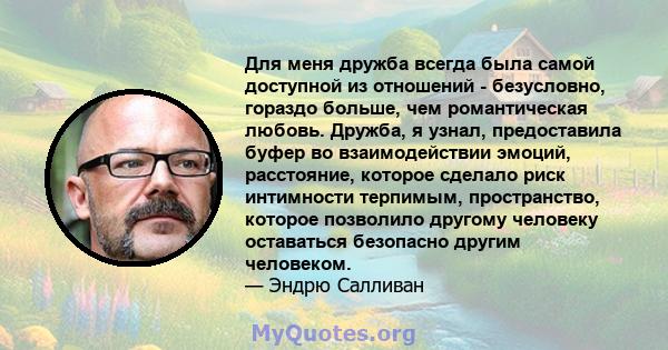 Для меня дружба всегда была самой доступной из отношений - безусловно, гораздо больше, чем романтическая любовь. Дружба, я узнал, предоставила буфер во взаимодействии эмоций, расстояние, которое сделало риск интимности