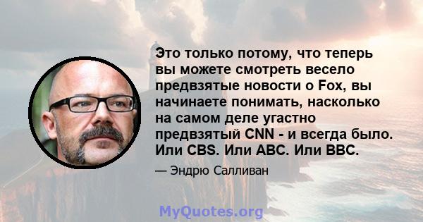 Это только потому, что теперь вы можете смотреть весело предвзятые новости о Fox, вы начинаете понимать, насколько на самом деле угастно предвзятый CNN - и всегда было. Или CBS. Или ABC. Или BBC.