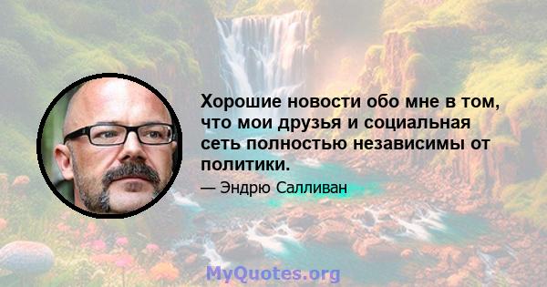 Хорошие новости обо мне в том, что мои друзья и социальная сеть полностью независимы от политики.