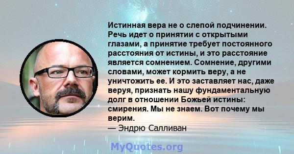 Истинная вера не о слепой подчинении. Речь идет о принятии с открытыми глазами, а принятие требует постоянного расстояния от истины, и это расстояние является сомнением. Сомнение, другими словами, может кормить веру, а