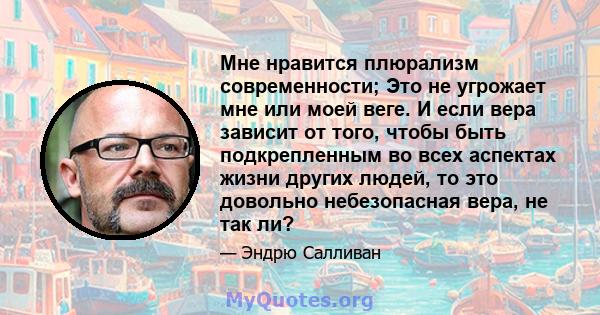 Мне нравится плюрализм современности; Это не угрожает мне или моей веге. И если вера зависит от того, чтобы быть подкрепленным во всех аспектах жизни других людей, то это довольно небезопасная вера, не так ли?