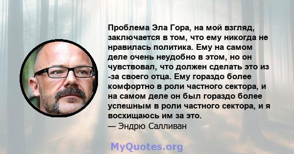 Проблема Эла Гора, на мой взгляд, заключается в том, что ему никогда не нравилась политика. Ему на самом деле очень неудобно в этом, но он чувствовал, что должен сделать это из -за своего отца. Ему гораздо более