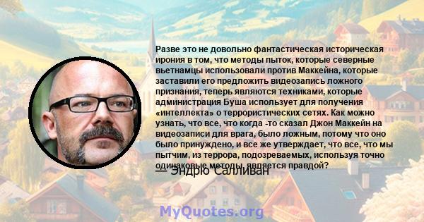 Разве это не довольно фантастическая историческая ирония в том, что методы пыток, которые северные вьетнамцы использовали против Маккейна, которые заставили его предложить видеозапись ложного признания, теперь являются