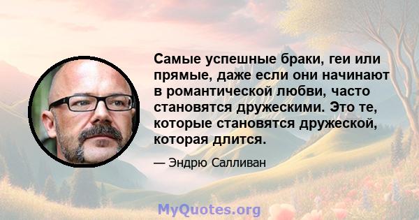 Самые успешные браки, геи или прямые, даже если они начинают в романтической любви, часто становятся дружескими. Это те, которые становятся дружеской, которая длится.