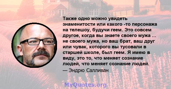 Также одно можно увидеть знаменитости или какого -то персонажа на телешоу, будучи геем. Это совсем другое, когда вы знаете своего мужа ... не своего мужа, но ваш брат, ваш друг или чувак, которого вы тусовали в старшей